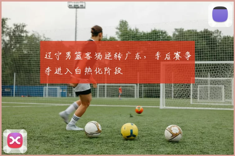 辽宁男篮客场逆转广东，季后赛争夺进入白热化阶段