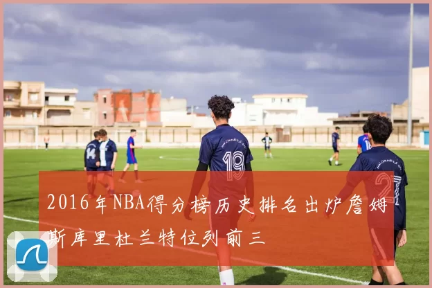 2016年NBA得分榜历史排名出炉詹姆斯库里杜兰特位列前三