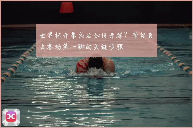 世界杯开幕式后如何开球？带你直击赛场第一脚的关键步骤