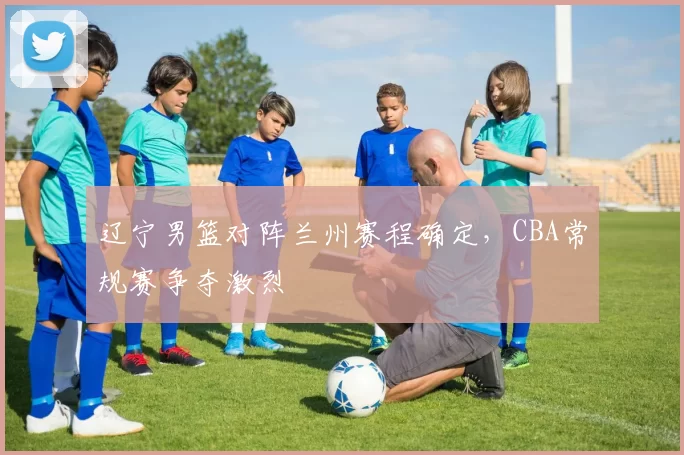 辽宁男篮对阵兰州赛程确定，CBA常规赛争夺激烈