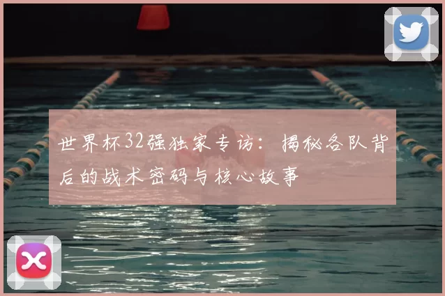 世界杯32强独家专访：揭秘各队背后的战术密码与核心故事