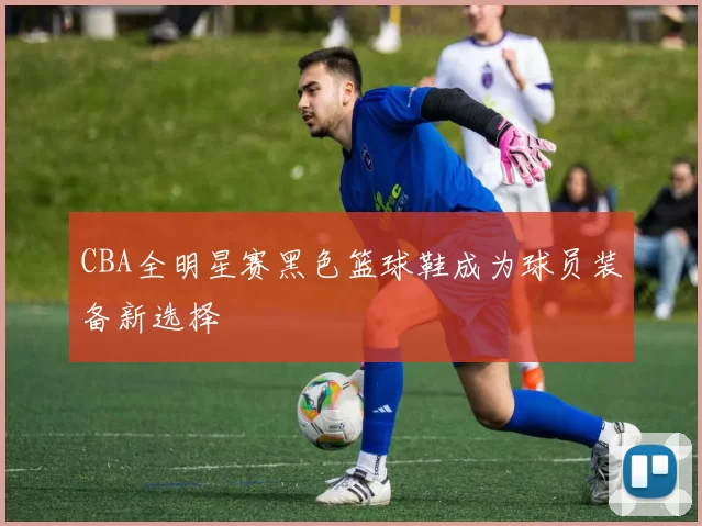 CBA全明星赛黑色篮球鞋成为球员装备新选择