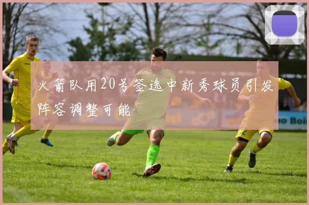 火箭队用20号签选中新秀球员引发阵容调整可能