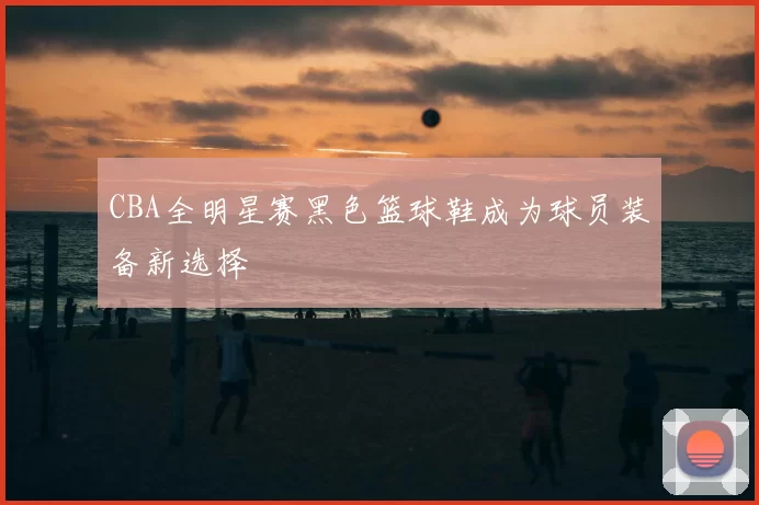 CBA全明星赛黑色篮球鞋成为球员装备新选择