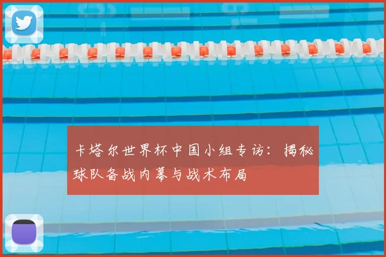 卡塔尔世界杯中国小组专访:揭秘球队备战内幕与战术布局