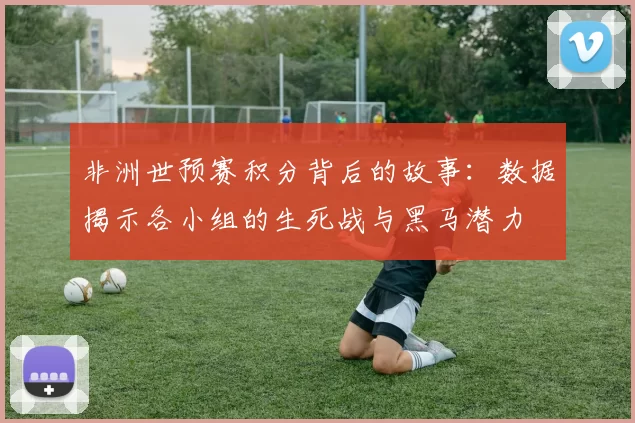 非洲世预赛积分背后的故事：数据揭示各小组的生死战与黑马潜力