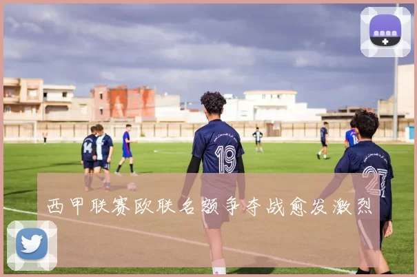 西甲联赛欧联名额争夺战愈发激烈