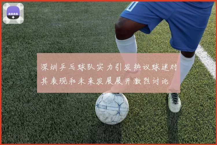 深圳乒乓球队实力引发热议球迷对其表现和未来发展展开激烈讨论