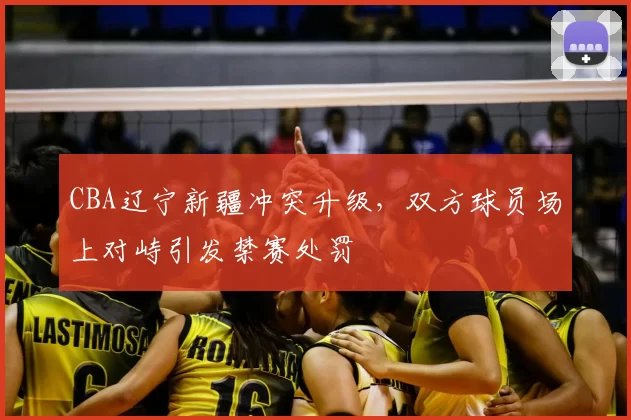 CBA辽宁新疆冲突升级,双方球员场上对峙引发禁赛处罚