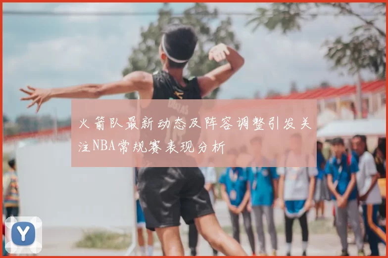 火箭队最新动态及阵容调整引发关注NBA常规赛表现分析