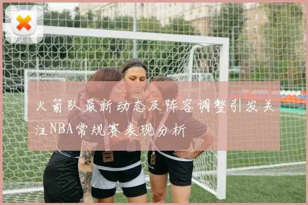 火箭队最新动态及阵容调整引发关注NBA常规赛表现分析