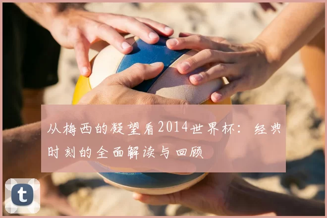 从梅西的凝望看2014世界杯：经典时刻的全面解读与回顾
