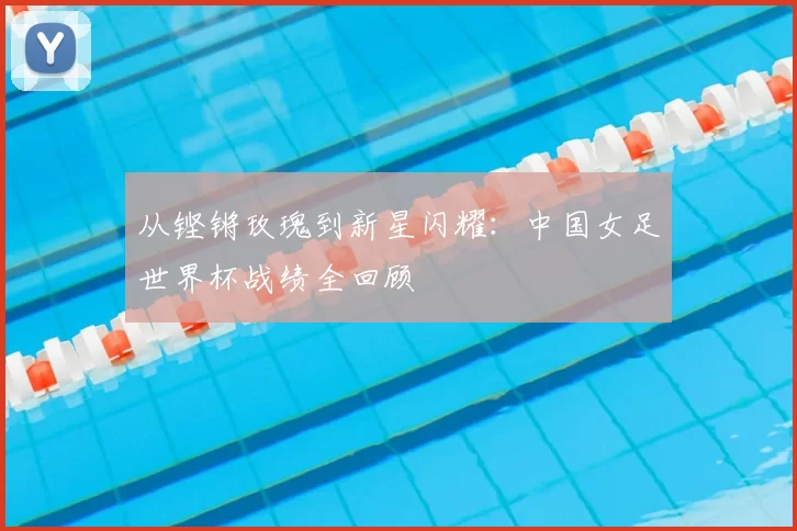 从铿锵玫瑰到新星闪耀：中国女足世界杯战绩全回顾