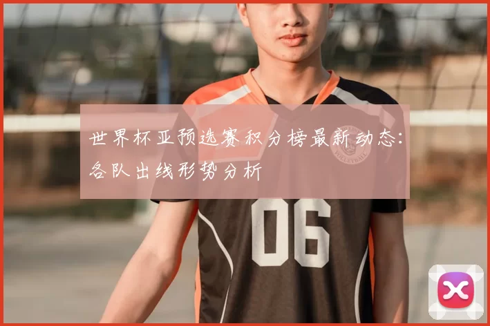 世界杯亚预选赛积分榜最新动态:各队出线形势分析
