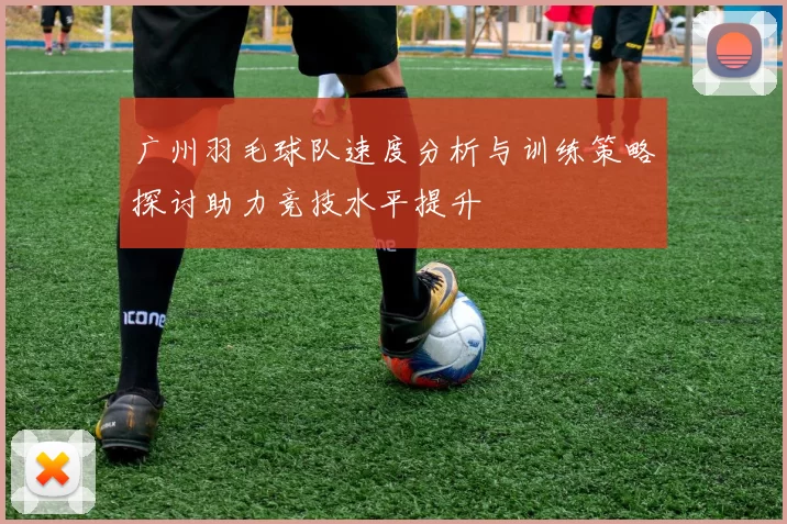 广州羽毛球队速度分析与训练策略探讨助力竞技水平提升