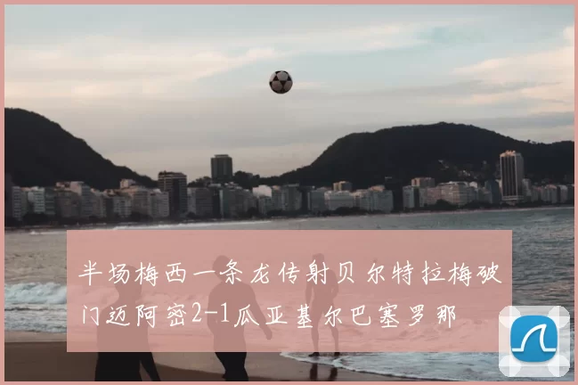 半场梅西一条龙传射贝尔特拉梅破门迈阿密2-1瓜亚基尔巴塞罗那