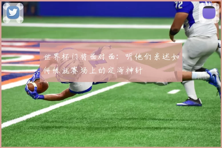 世界杯门将面对面:听他们亲述如何练就赛场上的定海神针