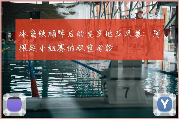 冰岛铁桶阵后的克罗地亚风暴:阿根廷小组赛的双重考验