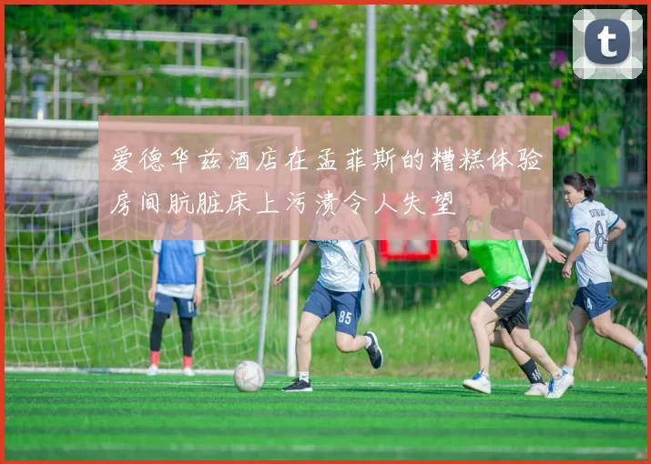 爱德华兹酒店在孟菲斯的糟糕体验房间肮脏床上污渍令人失望