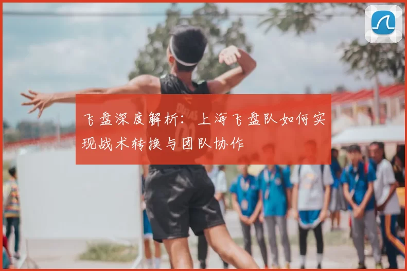飞盘深度解析:上海飞盘队如何实现战术转换与团队协作