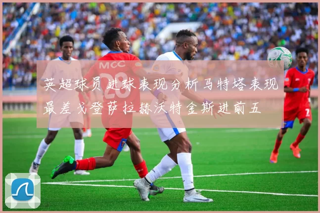 英超球员进球表现分析马特塔表现最差戈登萨拉赫沃特金斯进前五