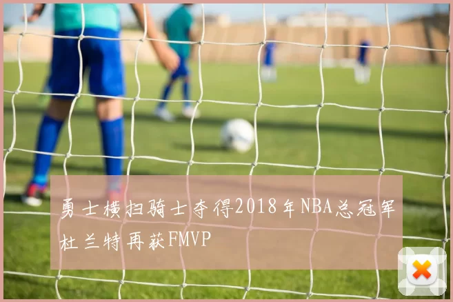 勇士横扫骑士夺得2018年NBA总冠军杜兰特再获FMVP