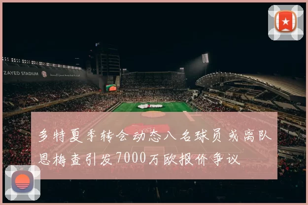 多特夏季转会动态八名球员或离队恩梅查引发7000万欧报价争议