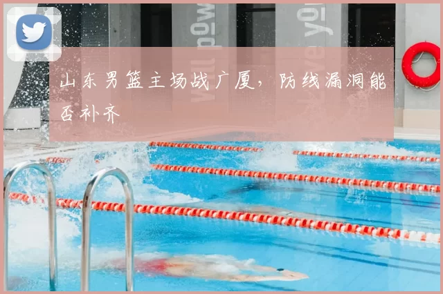 山东男篮主场战广厦,防线漏洞能否补齐