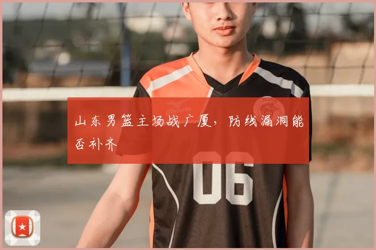 山东男篮主场战广厦,防线漏洞能否补齐