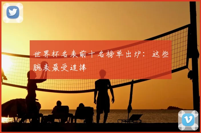 世界杯名表前十名榜单出炉：这些腕表最受追捧